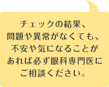 チェックの結果、
                                問題や異常がなくても、不安や気になることがあれば必ず眼科専門医にご相談ください。