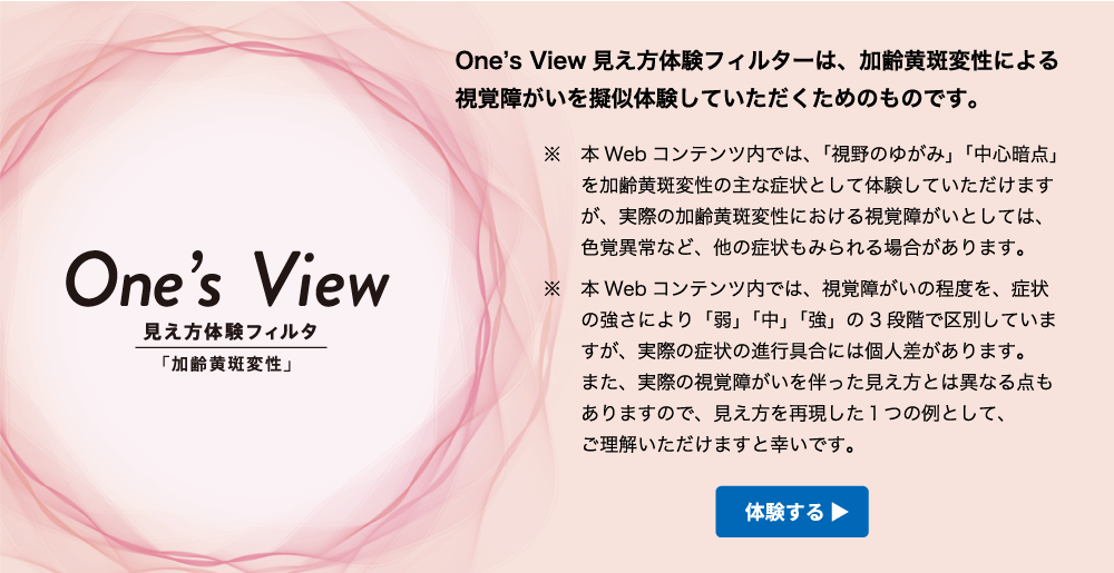 One’s View 見え方体験フィルタ「加齢黄斑変性」 | One’s View 見え方体験フィルターは、加齢黄斑変性による視覚障がいを擬似体験していただくためのものです。※本Webコンテンツ内では、「視野のゆがみ」「中心暗点」を加齢黄斑変性の主な症状として体験していただけますが、実際の加齢黄斑変性における視覚障がいとしては、色覚異常など、他の症状もみられる場合があります。※本Webコンテンツ内では、視覚障がいの程度を、症状の強さにより「弱」「中」「強」の３段階で区別していますが、実際の症状の進行具合には個人差があります。また、実際の視覚障がいを伴った見え方とは異なる点もありますので、見え方を再現した1つの例として、ご理解いただけますと幸いです。 体験する>